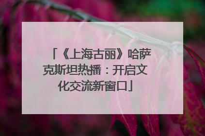《上海古丽》哈萨克斯坦热播：开启文化交流新窗口