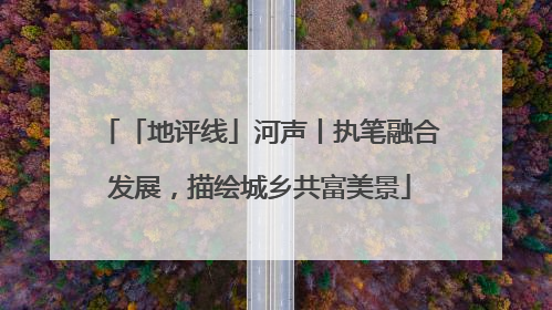 「地评线」河声丨执笔融合发展，描绘城乡共富美景
