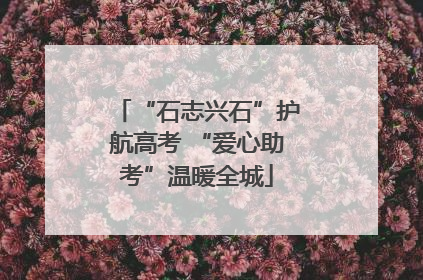 “石志兴石”护航高考 “爱心助考”温暖全城