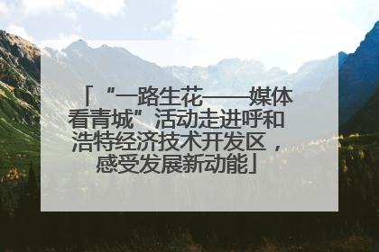 “一路生花——媒体看青城”活动走进呼和浩特经济技术开发区，感受发展新动能