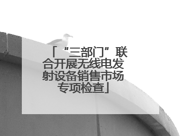 “三部门”联合开展无线电发射设备销售市场专项检查