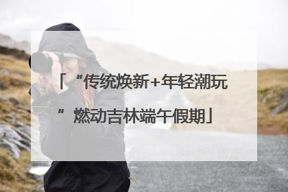 “传统焕新+年轻潮玩”燃动吉林端午假期