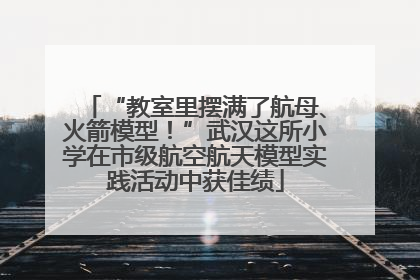 “教室里摆满了航母、火箭模型！”武汉这所小学在市级航空航天模型实践活动中获佳绩