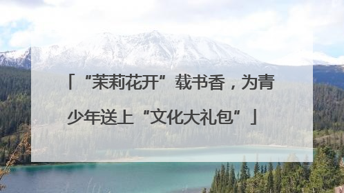 “茉莉花开”载书香，为青少年送上“文化大礼包”