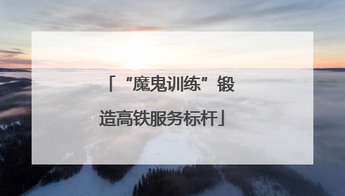 “魔鬼训练”锻造高铁服务标杆
