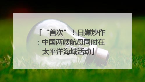 “首次”！日媒炒作：中国两艘航母同时在太平洋海域活动