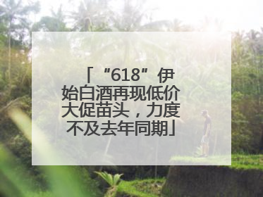 “618”伊始白酒再现低价大促苗头，力度不及去年同期