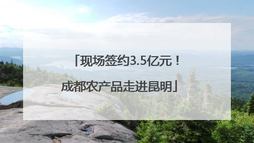 现场签约3.5亿元！成都农产品走进昆明