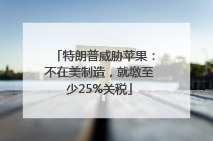 特朗普威胁苹果:不在美制造,就缴至少25%关税