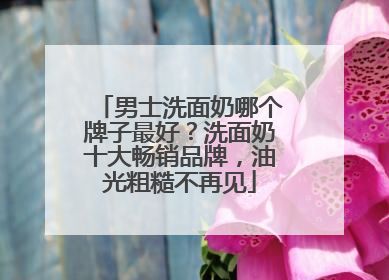 男士洗面奶哪个牌子最好？洗面奶十大畅销品牌，油光粗糙不再见