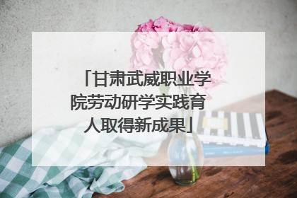 甘肃武威职业学院劳动研学实践育人取得新成果