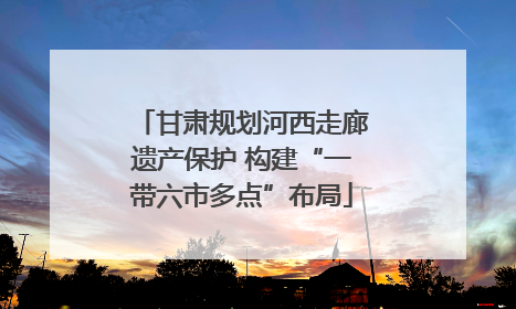 甘肃规划河西走廊遗产保护 构建“一带六市多点”布局