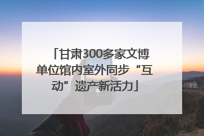 甘肃300多家文博单位馆内室外同步“互动”遗产新活力