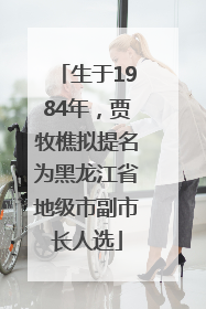 生于1984年，贾牧樵拟提名为黑龙江省地级市副市长人选