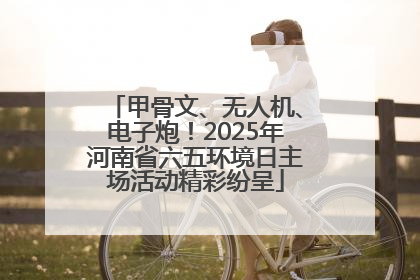 甲骨文、无人机、电子炮！2025年河南省六五环境日主场活动精彩纷呈