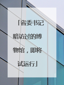 省委书记暗访过的博物馆，即将试运行