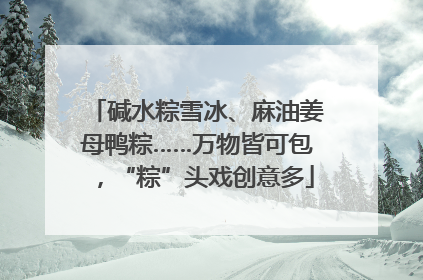 碱水粽雪冰、麻油姜母鸭粽……万物皆可包，“粽”头戏创意多