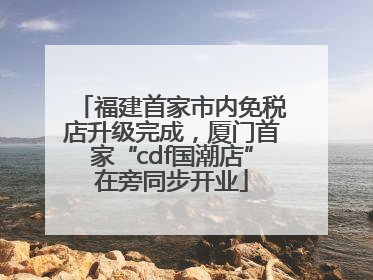 福建首家市内免税店升级完成，厦门首家“cdf国潮店”在旁同步开业