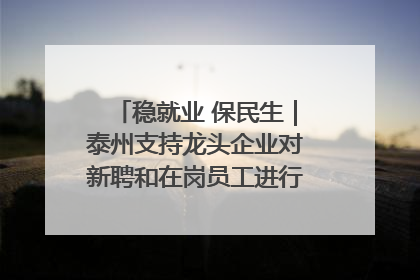 稳就业 保民生｜泰州支持龙头企业对新聘和在岗员工进行实训——到岗就能用 用了就见效