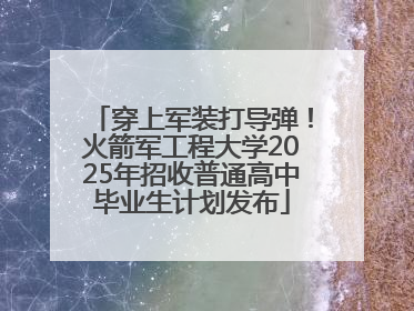 穿上军装打导弹！火箭军工程大学2025年招收普通高中毕业生计划发布