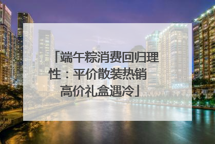 端午粽消费回归理性：平价散装热销 高价礼盒遇冷