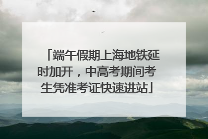 端午假期上海地铁延时加开，中高考期间考生凭准考证快速进站