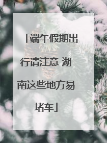 端午假期出行请注意 湖南这些地方易堵车
