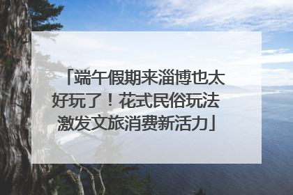 端午假期来淄博也太好玩了！花式民俗玩法激发文旅消费新活力