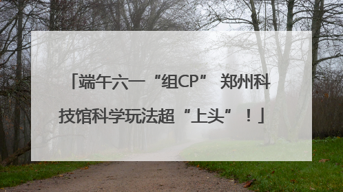 端午六一“组CP” 郑州科技馆科学玩法超“上头”！
