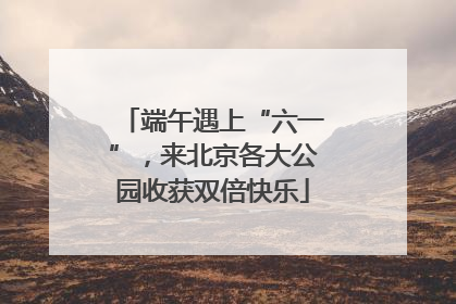 端午遇上“六一”，来北京各大公园收获双倍快乐