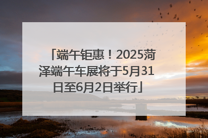端午钜惠！2025菏泽端午车展将于5月31日至6月2日举行