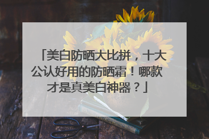 美白防晒大比拼，十大公认好用的防晒霜！哪款才是真美白神器？
