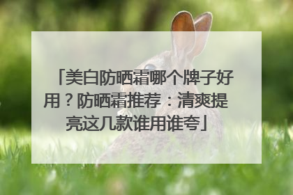 美白防晒霜哪个牌子好用？防晒霜推荐：清爽提亮这几款谁用谁夸