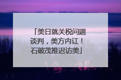 美日就关税问题谈判，美方内讧！石破茂推迟访美