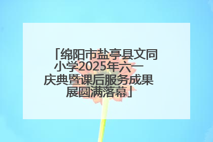 绵阳市盐亭县文同小学2025年六一庆典暨课后服务成果展圆满落幕