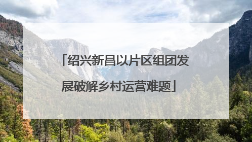 绍兴新昌以片区组团发展破解乡村运营难题