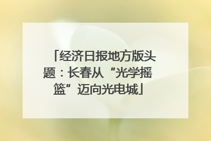 经济日报地方版头题：长春从“光学摇篮”迈向光电城
