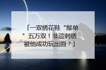 一双绣花鞋“爆单”五万双！非遗刺绣被他成功玩出圈？
