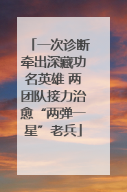 一次诊断牵出深藏功名英雄 两团队接力治愈“两弹一星”老兵