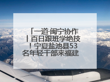 一道·闽宁协作丨百日跟班学绝技！宁夏盐池县53名年轻干部来福建取“真经”