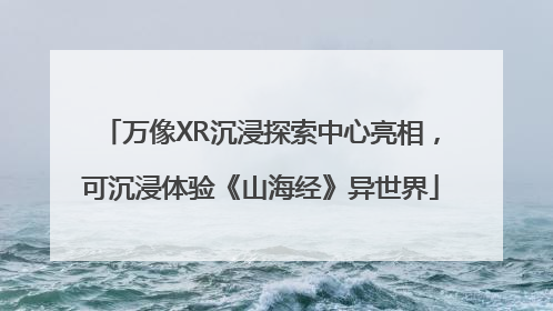 万像XR沉浸探索中心亮相，可沉浸体验《山海经》异世界