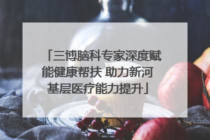 三博脑科专家深度赋能健康帮扶 助力新河基层医疗能力提升