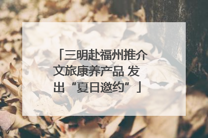 三明赴福州推介文旅康养产品 发出“夏日邀约”
