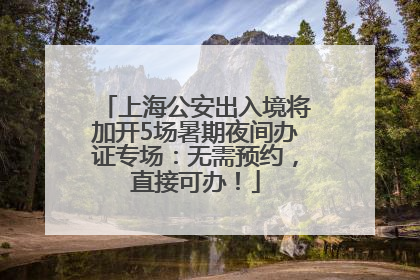 上海公安出入境将加开5场暑期夜间办证专场：无需预约，直接可办！
