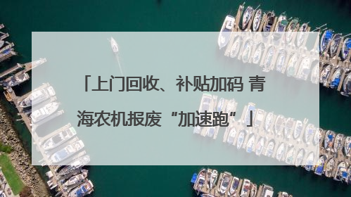 上门回收、补贴加码 青海农机报废“加速跑”