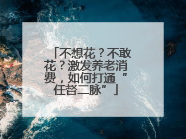 不想花？不敢花？激发养老消费，如何打通“任督二脉”
