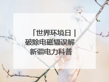 世界环境日｜破除电磁辐误解 新疆电力科普让居民安心