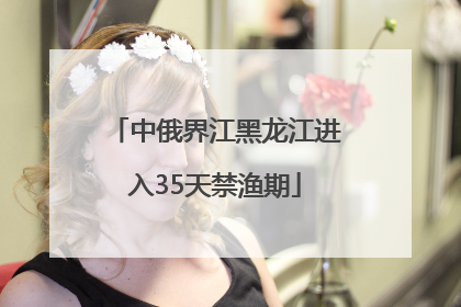 中俄界江黑龙江进入35天禁渔期