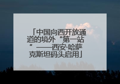 中国向西开放通道的境外“第一站”——西安·哈萨克斯坦码头启用