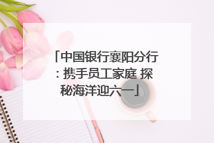 中国银行襄阳分行：携手员工家庭 探秘海洋迎六一